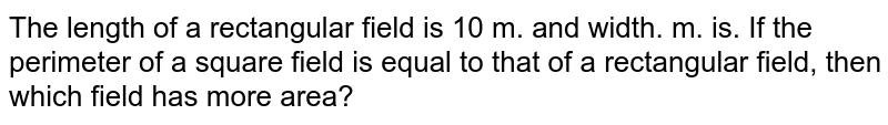The length of a rectangular field is 10 m. and width. m. is. If the perimeter of a square field is equal to that of a rectangular field, then which field has more area?