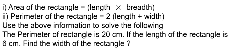 i) Area of the rectangle = (length times breadth) ii) Perimeter of the rectangle = 2 (length + width) Use the above information to solve the following The Perimeter of rectangle is 20 cm. If the length of the rectangle is 6 cm. Find the width of the rectangle ?