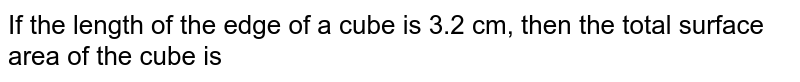 If the length of the edge of a cube is 3.2 cm, then the total surface area of the cube is