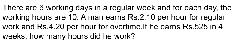 There are 6 working days in a regular week and for each day, the working hours are 10. A man earns Rs.2.10 per hour for regular work and Rs.4.20 per hour for overtime.If he earns Rs.525 in 4 weeks, how many hours did he work?