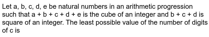 Let a, b, c, d, e be natural numbers in an arithmetic progression such that a + b + c + d + e is the cube of an integer and b + c + d is square of an integer. The least possible value of the number of digits of c is