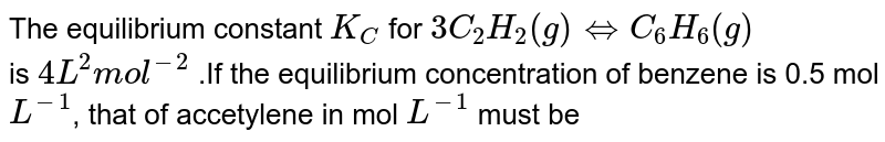 The equilibrium constant K_C for 3C_2 H_2 (g) hArr C_6 H_6 (g) is 4L^2 "mol"^(-2) .If the equilibrium concentration of benzene is 0.5 mol L^(-1) , that of accetylene in mol L^(-1) must be
