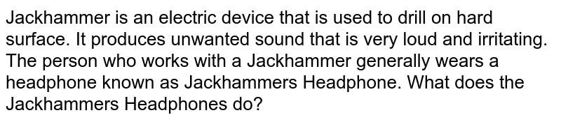 Jackhammer is an electric device that is used to drill on hard surface. It produces unwanted sound that is very loud and irritating. The person who works with a Jackhammer generally wears a headphone known as Jackhammer's Headphone. What does the Jackhammer's Headphones do?