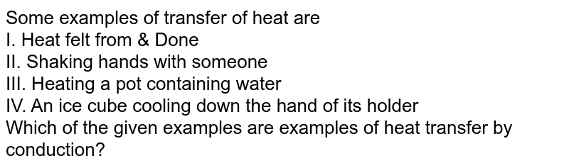 Some examples of transfer of heat are I. Heat felt from & Done II. Shaking hands with someone III. Heating a pot containing water IV. An ice cube cooling down the hand of its holder Which of the given examples are examples of heat transfer by conduction?