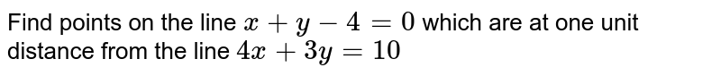 Find points on the line ` x+y-4=0` which are at one unit distance from the line ` 4x+3y=10` 