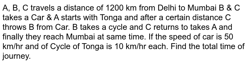 A, B, C travels a distance of 1200 km from Delhi to Mumbai B & C takes a Car & A starts with Tonga and after a certain distance C throws B from Car. B takes a cycle and C returns to takes A and finally they reach Mumbai at same time. If the speed of car is 50 km/hr and of Cycle of Tonga is 10 km/hr each. Find the total time of journey.