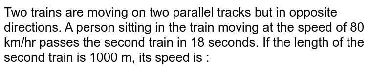 Two trains are moving on two parallel tracks but in opposite directions. A person sitting in the train moving at the speed of 80 km/hr passes the second train in 18 seconds. If the length of the second train is 1000 m, its speed is :