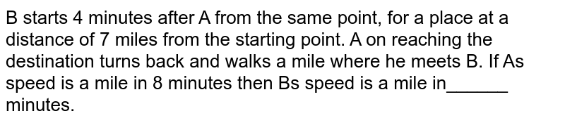 B starts 4 minutes after A from the same point, for a place at a distance of 7 miles from the starting point. A on reaching the destination turns back and walks a mile where he meets B. If A's speed is a mile in 8 minutes then B's speed is a mile in______ minutes.