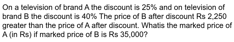 On a television of brand A the discount is 25% and on television of brand B the discount is 40% The price of B after discount Rs 2,250 greater than the price of A after discount. Whatis the marked price of A (in Rs) if marked price of B is Rs 35,000?
