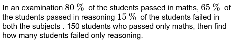In an examination 80% of the students passed in maths, 65% of the students passed in reasoning 15% of the students failed in both the subjects . 150 students who passed only maths, then find how many students failed only reasoning.