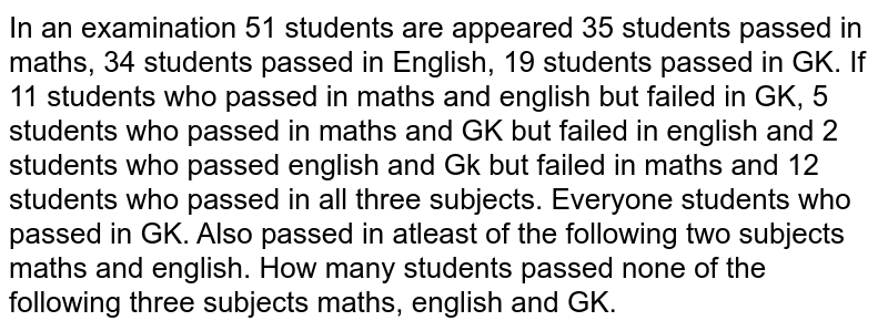 In an examination 51 students are appeared 35 students passed in maths, 34 students passed in English, 19 students passed in GK. If 11 students who passed in maths and english but failed in GK, 5 students who passed in maths and GK but failed in english and 12 students who passed in all three subjects. Everyone students who passed in GK. Also passed in atleast of the following two subjects maths and english. How many students passed none of the following three subjects maths, english and GK.