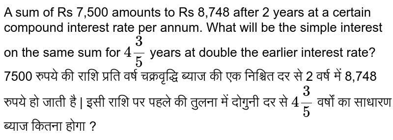 A sum of Rs 7,500 amounts to Rs 8,748 after 2 years at a certain compound interest rate per annum. What will be the simple interest on the same sum
for `4 3/5` years at double the earlier interest rate? <br>
7500 रुपये की राशि प्रति वर्ष चक्रवृद्धि ब्याज की एक निश्चित दर से 2 वर्ष में 8,748 रुपये हो जाती है | इसी राशि पर पहले की तुलना में दोगुनी दर से `4 3/5` वर्षों का साधारण ब्याज कितना होगा ?