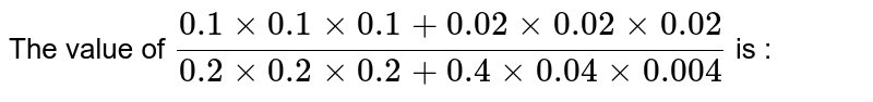 The value of `(0.1 xx 0.1 xx 0.1 + 0.02 xx 0.02 xx 0.02)/(0.2 xx 0.2 xx 0.2 + 0.4 xx 0.04 xx 0.004)` is : 