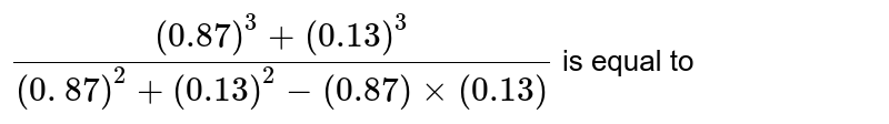 `((0.87) ^(3) + (0.13) ^(3))/(( 0. 87) ^(2) + (0.13) ^(2) - (0.87) xx (0.13)) ` is equal to 