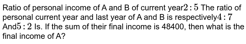 Ratio of personal income of A and B of current year 2:5 The ratio of personal current year and last year of A and B is respectively 4:7 And 5:2 Is. If the sum of their final income is 48400, then what is the final income of A?