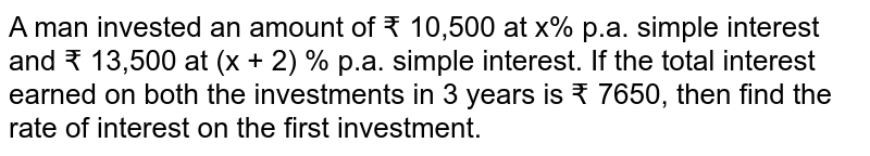 A man invested an amount of ₹ 10,500 at x% p.a. simple interest and ₹ 13,500 at (x + 2) % p.a. simple interest. If the total interest earned on both the investments in 3 years is ₹ 7650, then find the rate of interest on the first investment.