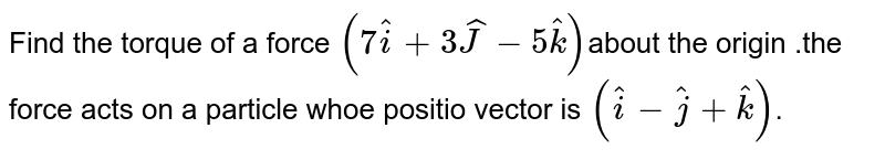 Find the torque of a force `(7 hati+3 hatJ-5hatk)`about the origin .the force acts on  a particle whoe positio vector is `(hati-hatj+hatk)`.