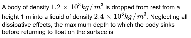 A body of density `1.2 xx 10^3 kg//m^3` is dropped from rest from a height 1 m into a liquid of density `2.4 xx 10^3 kg//m^3`. Neglecting all dissipative effects, the maximum depth to which the body sinks before returning to float on the surface is 