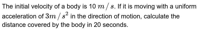The initial velocity of a body is 10 m//s . If it is moving with a uniform acceleration of 3 m//s^(2) in the direction of motion, calculate the distance covered by the body in 20 seconds.
