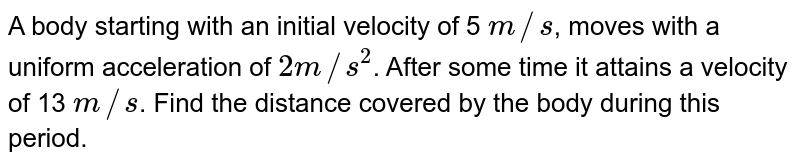 A body starting with an initial velocity of 5 m//s , moves with a uniform acceleration of 2 m//s^(2) . After some time it attains a velocity of 13 m//s . Find the distance covered by the body during this period.