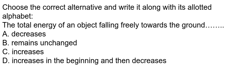 Choose the correct alternative and write it along with its allotted alphabet: The total energy of an object falling freely towards the ground…….. A. decreases B. remains unchanged C. increases D. increases in the beginning and then decreases