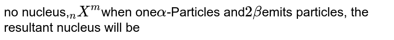 no nucleus, ""_(n)X^(m) when one alpha -Particles and 2 beta emits particles, the resultant nucleus will be