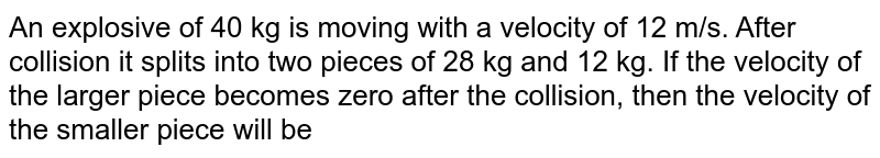 An explosive of 40 kg is moving with a velocity of 12 m/s. After collision it splits into two pieces of 28 kg and 12 kg. If the velocity of the larger piece becomes zero after the collision, then the velocity of the smaller piece will be