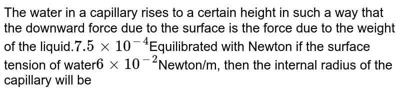 The water in a capillary rises to a certain height in such a way that the downward force due to the surface is the force due to the weight of the liquid. 7.5xx10^(-4) Equilibrated with Newton if the surface tension of water 6xx10^(-2) Newton/m, then the internal radius of the capillary will be
