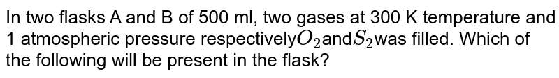 In two flasks A and B of 500 ml, two gases at 300 K temperature and 1 atmospheric pressure respectively O_(2) and S_(2) was filled. Which of the following will be present in the flask?