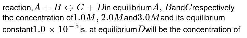 reaction, A+ B hArr C+ D in equilibrium A, B and C respectively the concentration of 1.0 M, 2.0 M and 3.0 M and its equilibrium constant 1.0 xx 10^(-5) is. at equilibrium D will be the concentration of