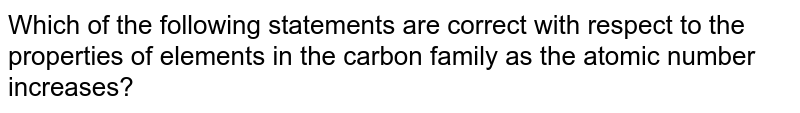 Which of the following statements are correct with respect to the properties of elements in the carbon family as the atomic number increases?