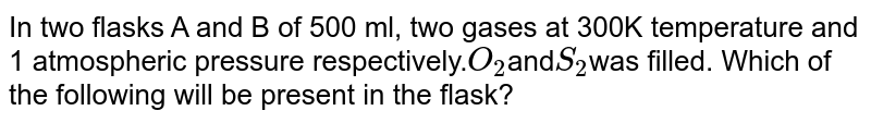 In two flasks A and B of 500 ml, two gases at 300K temperature and 1 atmospheric pressure respectively. O_(2) and S_(2) was filled. Which of the following will be present in the flask?