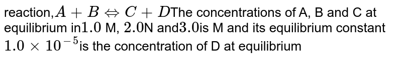 reaction, A+BhArrC+D The concentrations of A, B and C at equilibrium in 1.0 M, 2.0 N and 3.0 is M and its equilibrium constant 1.0xx10^(-5) is the concentration of D at equilibrium
