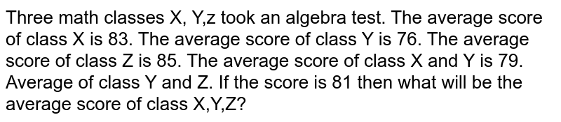 Three math classes X, Y,z took an algebra test. The average score of class X is 83. The average score of class Y is 76. The average score of class Z is 85. The average score of class X and Y is 79. Average of class Y and Z. If the score is 81 then what will be the average score of class X,Y,Z?
