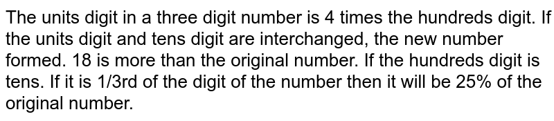 The units digit in a three digit number is 4 times the hundreds digit. If the units digit and tens digit are interchanged, the new number formed. 18 is more than the original number. If the hundreds digit is tens. If it is 1/3rd of the digit of the number then it will be 25% of the original number.