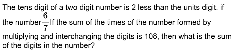 The tens digit of a two digit number is 2 less than the units digit. if the number (6)/(7) If the sum of the times of the number formed by multiplying and interchanging the digits is 108, then what is the sum of the digits in the number?