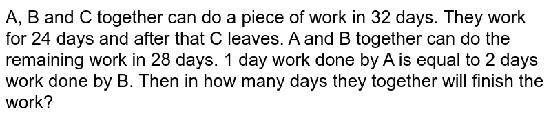 A, B and C together can do a piece of work in 32 days. They work for 24 days and after that C leaves. A and B together can do the remaining work in 28 days. 1 day work done by A is equal to 2 days work done by B. Then in how many days they together will finish the work?
