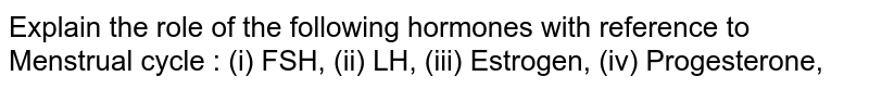 Explain the role of the following hormones with reference to Menstrual cycle : (i) FSH, (ii) LH, (iii) Estrogen, (iv) Progesterone,