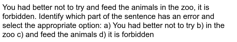 "You had better not to try and feed the animals in the zoo, it is forbidden." Identify which part of the sentence has an error and select the appropriate option: a) You had better not to try b) in the zoo c) and feed the animals d) it is forbidden