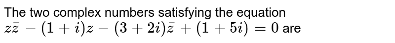 The two complex  numbers satisfying the equation <br>  ` z bar (z) - (1 + i) z - ( 3 + 2 i) bar(z) + ( 1 + 5i) = 0 ` are 