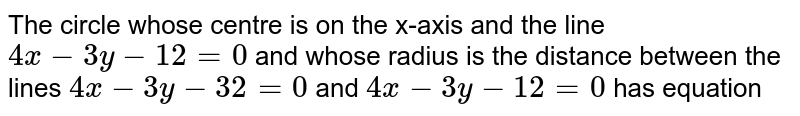 The circle whose centre is on the x-axis and the line `4x - 3y - 12 = 0` and whose radius is the distance between the lines `4x - 3y - 32= 0` and `4x - 3y - 12=0` has equation