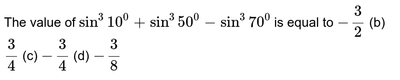 The value of `sin^3 10^0+sin^3 50^0-sin^3 70^0`
is equal to
`-3/2`
 (b) `3/4`
 (c) `-3/4`
 (d) `-3/8`