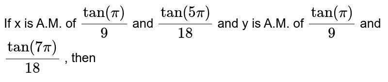 If x is A.M. of `tan "" ( pi )/( 9 )` and `tan"" ( 5pi )/( 18)` and y is A.M. of `tan "" ( pi )/( 9 )` and `tan "" ( 7 pi )/( 18)` , then 