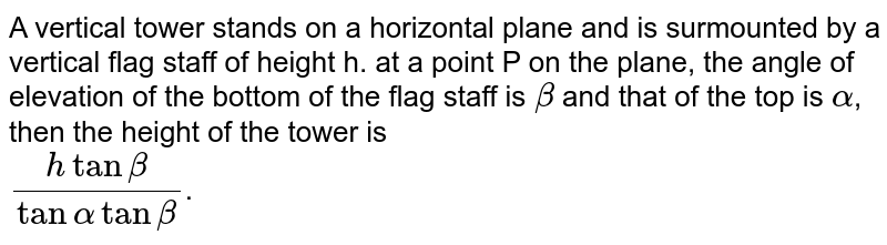 A vertical tower stands on a horizontal plane and is surmounted by a vertical flag staff of height h. at a point P on the plane, the angle of elevation of the bottom of the flag staff is `beta` and that of the top is `alpha`, then the height of the tower is <br> `(htanbeta)/(tanalphatanbeta)`.