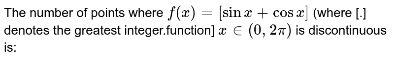 The number of points where `f(x) =[sin x + cos x]` (where [.] denotes the greatest integer.function] `x in (0,2pi)`  is discontinuous is: