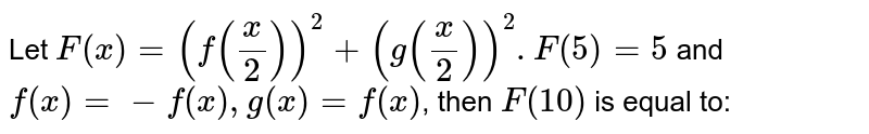 Let F(x) =(f(x/2))^(2) +(g(x/2))^(2). F(5)=5 and f''(x) =-f(x), g(x) = f'(x) , then F(10) is equal to:
