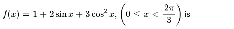 `f(x) = 1 + 2 sin x + 3 cos^2 x, ( 0 le x lt (2pi)/3)` is 