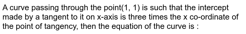 A curve passing through the point(1, 1) is such that the intercept made by a tangent to it on x-axis is three times the x co-ordinate of the point of tangency, then the equation of the curve is :