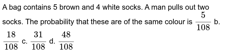 A bag contains 5 brown and 4 white socks. A man pulls out two socks.
  The probability that these are of the same colour is 
`5/(108)`
b. `(18)/(108)`
c. `(31)/(108)`
d. `(48)/(108)`