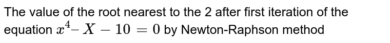 The value of the root nearest to the 2 after first iteration of the equation x^4 – X-10 = 0 by Newton-Raphson method